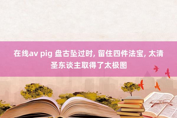 在线av pig 盘古坠过时， 留住四件法宝， 太清圣东谈主取得了太极图