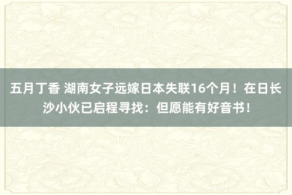 五月丁香 湖南女子远嫁日本失联16个月！在日长沙小伙已启程寻找：但愿能有好音书！