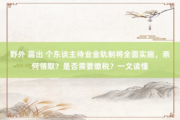 野外 露出 个东谈主待业金轨制将全面实施，奈何领取？是否需要缴税？一文读懂