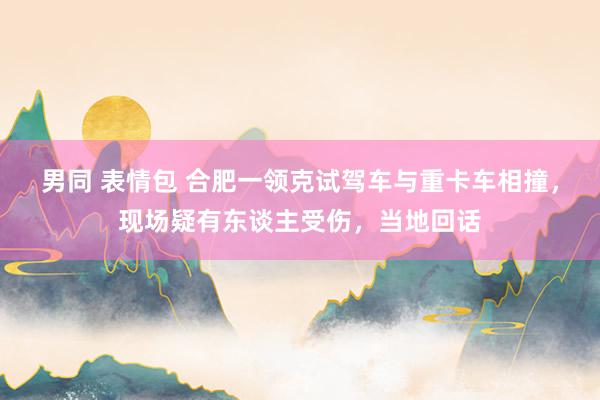 男同 表情包 合肥一领克试驾车与重卡车相撞，现场疑有东谈主受伤，当地回话