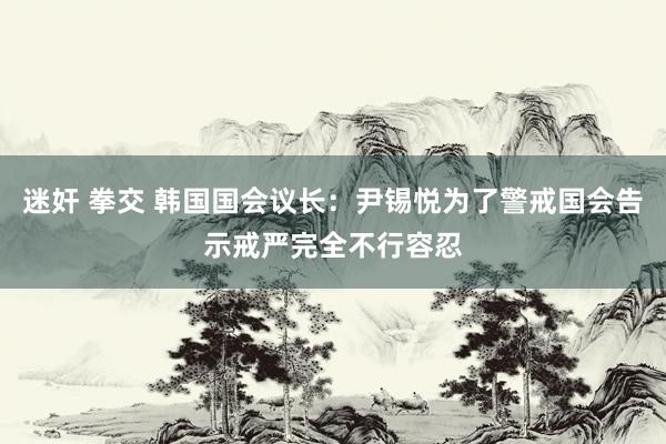 迷奸 拳交 韩国国会议长：尹锡悦为了警戒国会告示戒严完全不行容忍