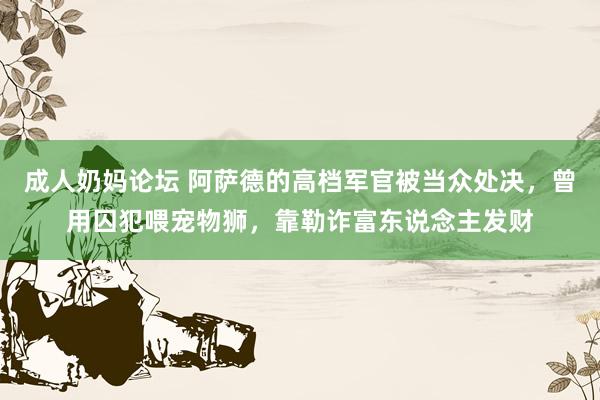 成人奶妈论坛 阿萨德的高档军官被当众处决，曾用囚犯喂宠物狮，靠勒诈富东说念主发财