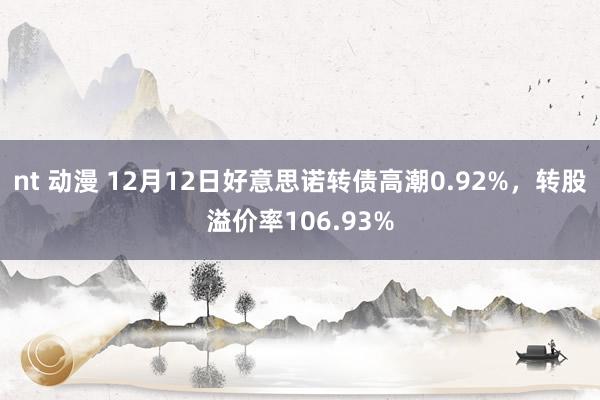 nt 动漫 12月12日好意思诺转债高潮0.92%，转股溢价率106.93%