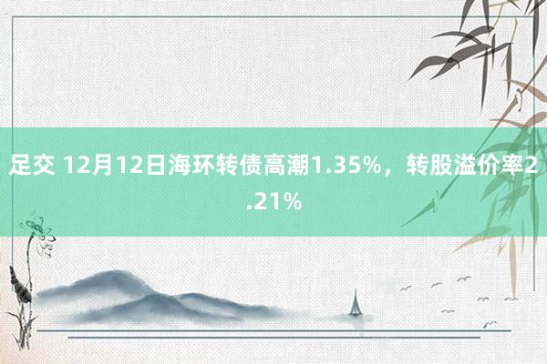 足交 12月12日海环转债高潮1.35%，转股溢价率2.21%