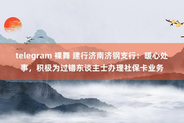 telegram 裸舞 建行济南济钢支行：暖心处事，积极为过错东谈主士办理社保卡业务