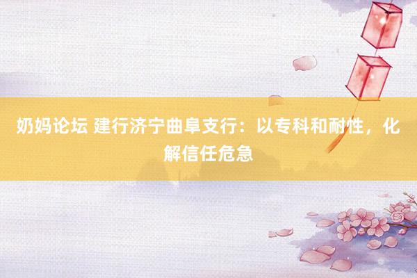 奶妈论坛 建行济宁曲阜支行：以专科和耐性，化解信任危急