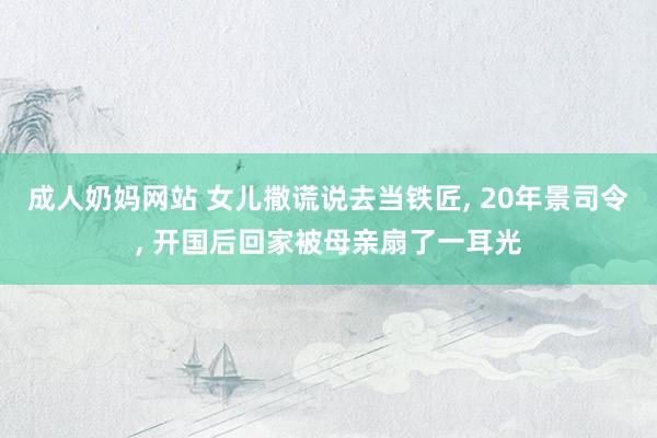 成人奶妈网站 女儿撒谎说去当铁匠， 20年景司令， 开国后回家被母亲扇了一耳光