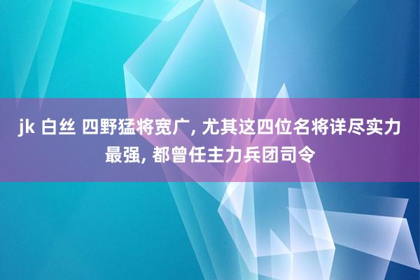 jk 白丝 四野猛将宽广， 尤其这四位名将详尽实力最强， 都曾任主力兵团司令