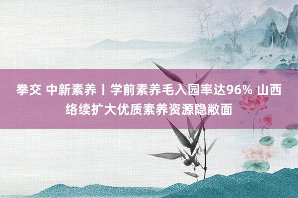 拳交 中新素养丨学前素养毛入园率达96% 山西络续扩大优质素养资源隐敝面