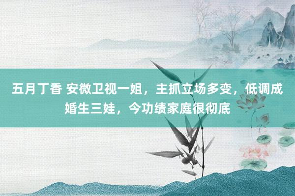 五月丁香 安微卫视一姐，主抓立场多变，低调成婚生三娃，今功绩家庭很彻底