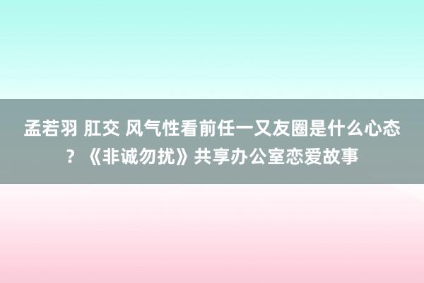 孟若羽 肛交 风气性看前任一又友圈是什么心态？《非诚勿扰》共享办公室恋爱故事