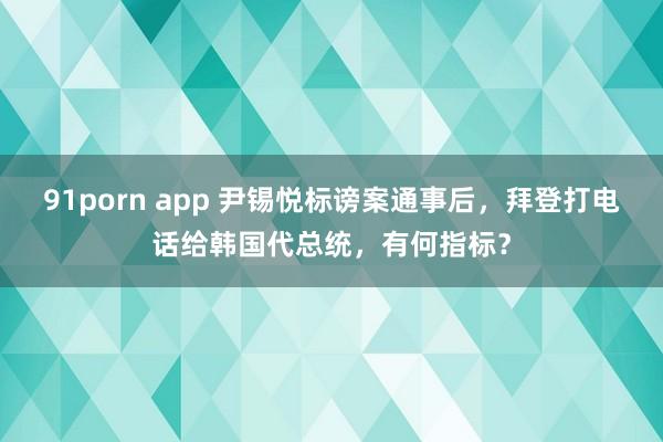 91porn app 尹锡悦标谤案通事后，拜登打电话给韩国代总统，有何指标？