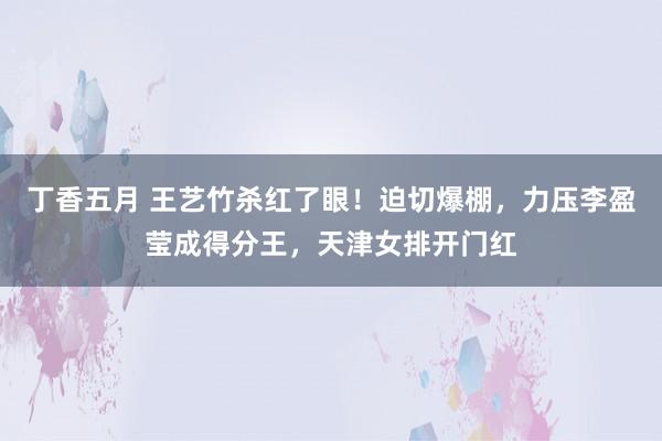 丁香五月 王艺竹杀红了眼！迫切爆棚，力压李盈莹成得分王，天津女排开门红