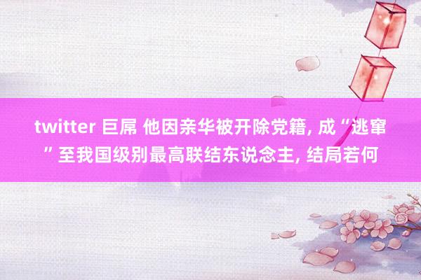 twitter 巨屌 他因亲华被开除党籍， 成“逃窜”至我国级别最高联结东说念主， 结局若何