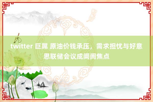 twitter 巨屌 原油价钱承压，需求担忧与好意思联储会议成阛阓焦点