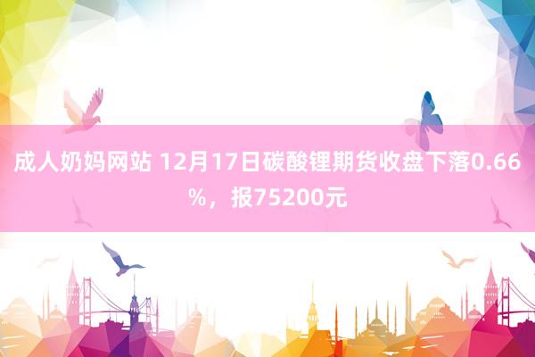 成人奶妈网站 12月17日碳酸锂期货收盘下落0.66%，报75200元