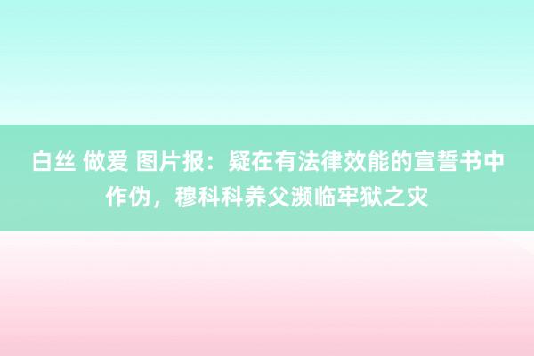 白丝 做爱 图片报：疑在有法律效能的宣誓书中作伪，穆科科养父濒临牢狱之灾