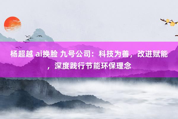 杨超越 ai换脸 九号公司：科技为善，改进赋能，深度践行节能环保理念