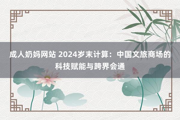 成人奶妈网站 2024岁末计算：中国文旅商场的科技赋能与跨界会通