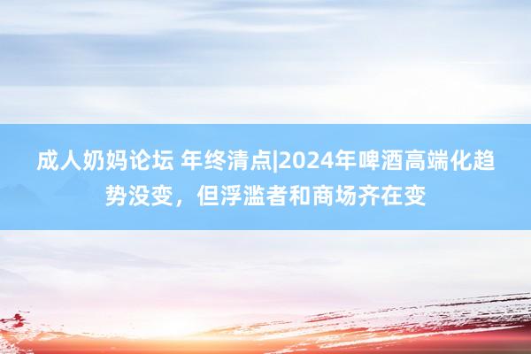 成人奶妈论坛 年终清点|2024年啤酒高端化趋势没变，但浮滥者和商场齐在变