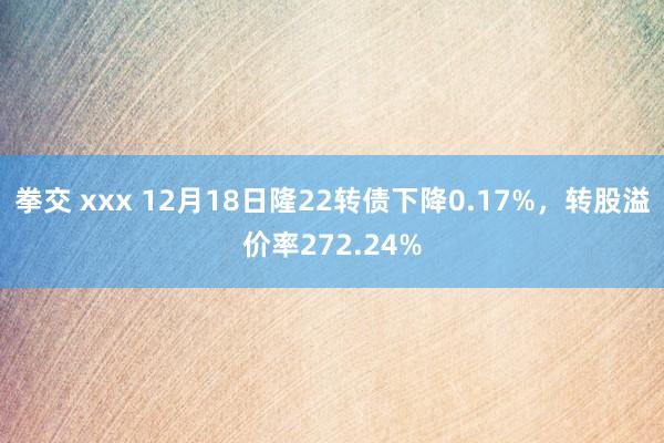 拳交 xxx 12月18日隆22转债下降0.17%，转股溢价率272.24%