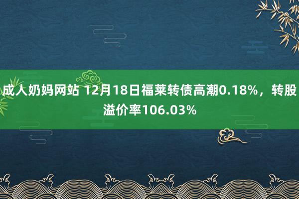 成人奶妈网站 12月18日福莱转债高潮0.18%，转股溢价率106.03%