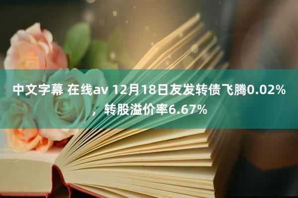 中文字幕 在线av 12月18日友发转债飞腾0.02%，转股溢价率6.67%