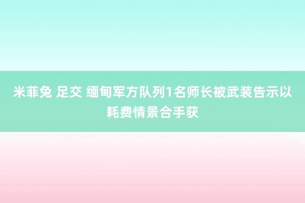 米菲兔 足交 缅甸军方队列1名师长被武装告示以耗费情景合手获