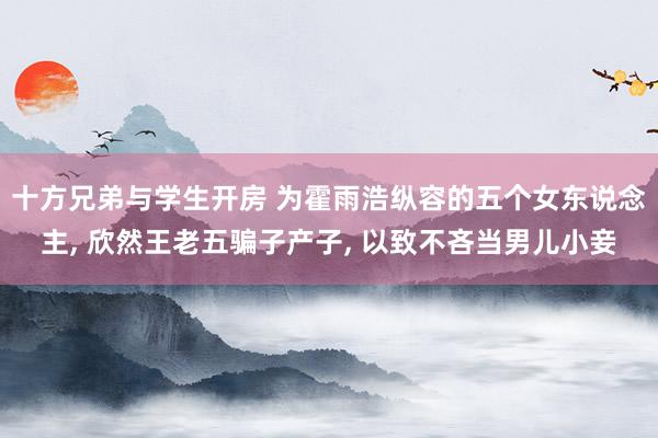 十方兄弟与学生开房 为霍雨浩纵容的五个女东说念主， 欣然王老五骗子产子， 以致不吝当男儿小妾