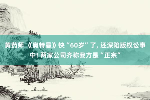 黄药师 《奥特曼》快“60岁”了， 还深陷版权讼事中! 两家公司齐称我方是“正宗”