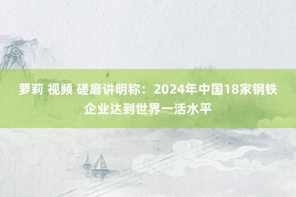 萝莉 视频 磋磨讲明称：2024年中国18家钢铁企业达到世界一活水平