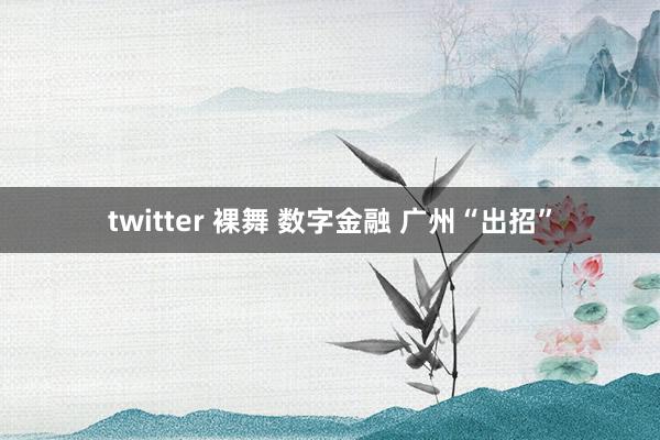 twitter 裸舞 数字金融 广州“出招”