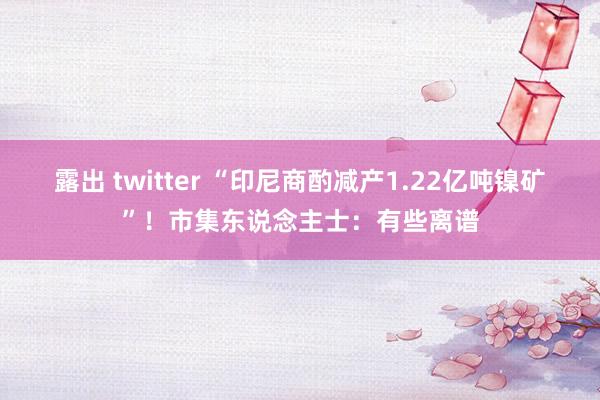 露出 twitter “印尼商酌减产1.22亿吨镍矿”！市集东说念主士：有些离谱