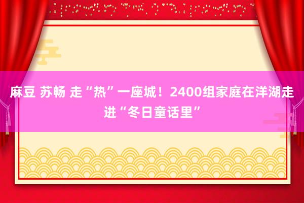 麻豆 苏畅 走“热”一座城！2400组家庭在洋湖走进“冬日童话里”