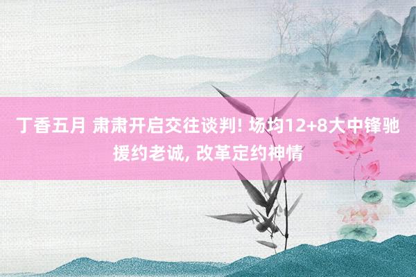 丁香五月 肃肃开启交往谈判! 场均12+8大中锋驰援约老诚， 改革定约神情