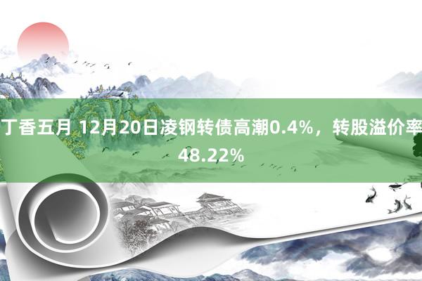 丁香五月 12月20日凌钢转债高潮0.4%，转股溢价率48.22%