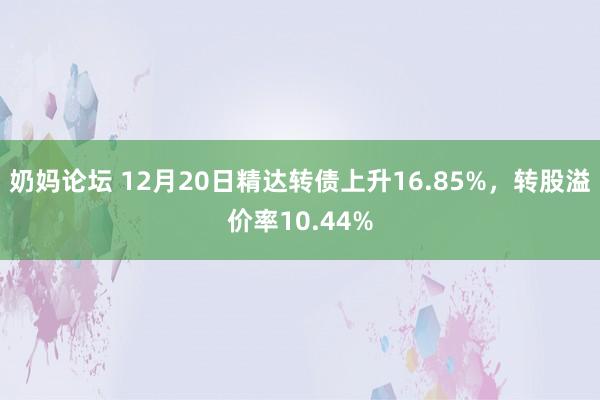 奶妈论坛 12月20日精达转债上升16.85%，转股溢价率10.44%