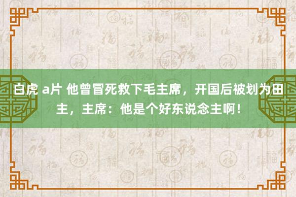 白虎 a片 他曾冒死救下毛主席，开国后被划为田主，主席：他是个好东说念主啊！