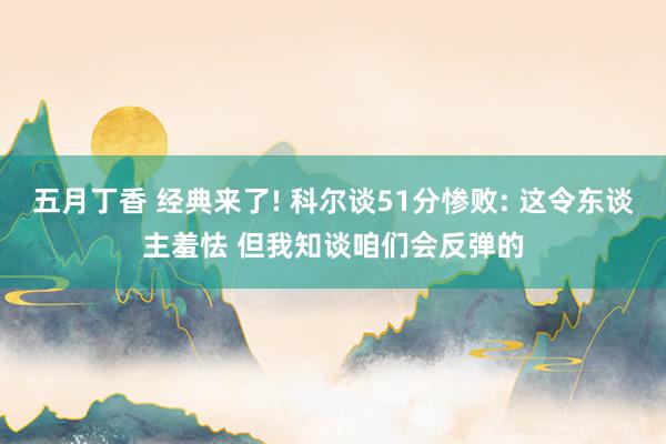 五月丁香 经典来了! 科尔谈51分惨败: 这令东谈主羞怯 但我知谈咱们会反弹的