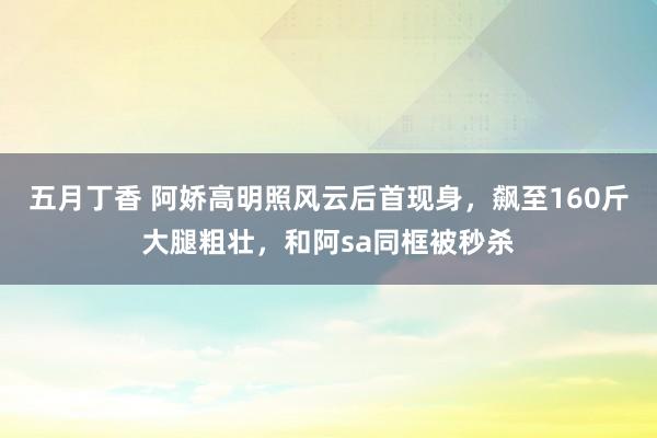 五月丁香 阿娇高明照风云后首现身，飙至160斤大腿粗壮，和阿sa同框被秒杀