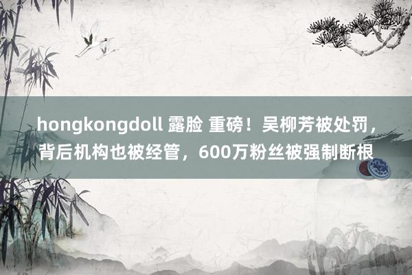 hongkongdoll 露脸 重磅！吴柳芳被处罚，背后机构也被经管，600万粉丝被强制断根