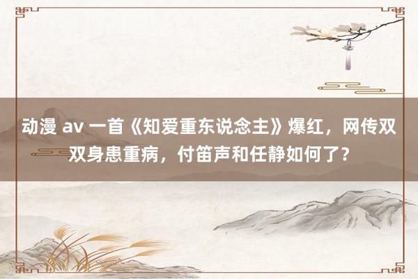 动漫 av 一首《知爱重东说念主》爆红，网传双双身患重病，付笛声和任静如何了？