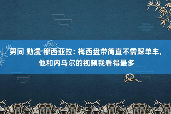 男同 動漫 穆西亚拉: 梅西盘带简直不需踩单车， 他和内马尔的视频我看得最多