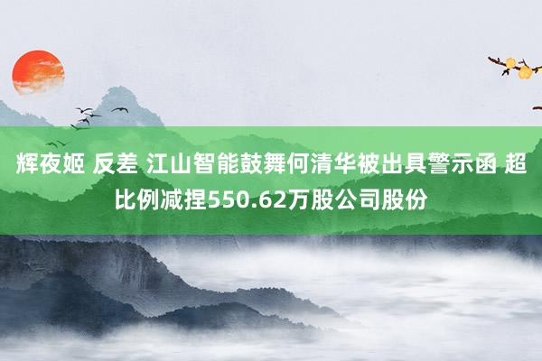 辉夜姬 反差 江山智能鼓舞何清华被出具警示函 超比例减捏550.62万股公司股份