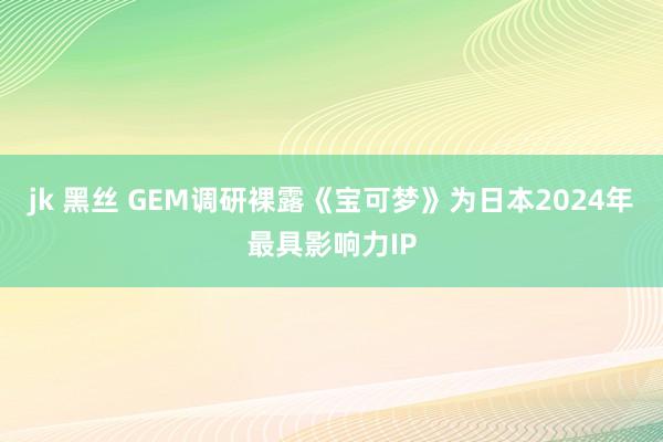 jk 黑丝 GEM调研裸露《宝可梦》为日本2024年最具影响力IP