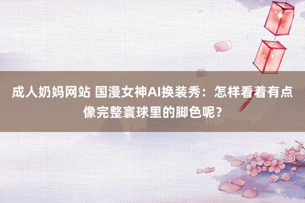 成人奶妈网站 国漫女神AI换装秀：怎样看着有点像完整寰球里的脚色呢？