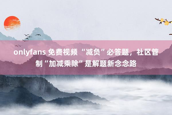 onlyfans 免费视频 “减负”必答题，社区管制“加减乘除”是解题新念念路