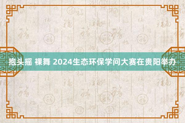 抱头摇 裸舞 2024生态环保学问大赛在贵阳举办