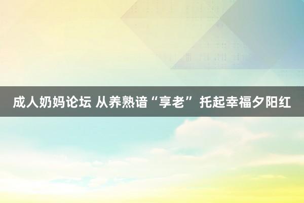 成人奶妈论坛 从养熟谙“享老” 托起幸福夕阳红