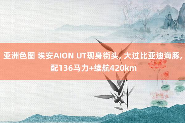 亚洲色图 埃安AION UT现身街头， 大过比亚迪海豚， 配136马力+续航420km